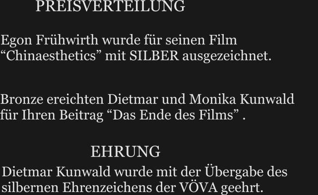 Egon Frühwirth wurde für seinen Film “Chinaesthetics” mit SILBER ausgezeichnet.      PREISVERTEILUNG Dietmar Kunwald wurde mit der Übergabe des silbernen Ehrenzeichens der VÖVA geehrt.   Bronze ereichten Dietmar und Monika Kunwald        für Ihren Beitrag “Das Ende des Films” . EHRUNG