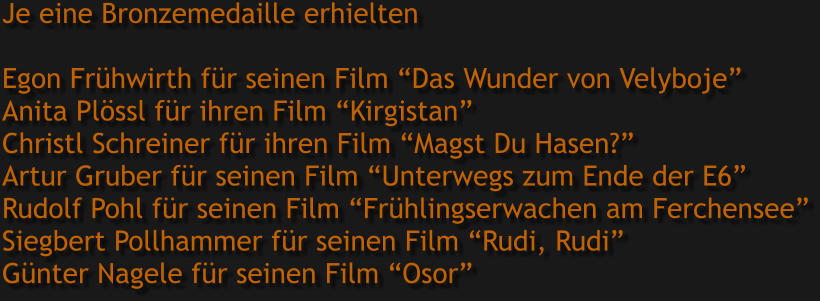 Je eine Bronzemedaille erhielten  Egon Frühwirth für seinen Film “Das Wunder von Velyboje” Anita Plössl für ihren Film “Kirgistan” Christl Schreiner für ihren Film “Magst Du Hasen?” Artur Gruber für seinen Film “Unterwegs zum Ende der E6” Rudolf Pohl für seinen Film “Frühlingserwachen am Ferchensee” Siegbert Pollhammer für seinen Film “Rudi, Rudi” Günter Nagele für seinen Film “Osor”